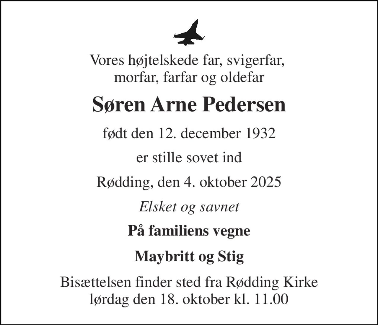 Vores højtelskede far, svigerfar,  morfar, farfar og oldefar 
Søren Arne Pedersen 
født den 12. december 1932 
er stille sovet ind 
Rødding, den 4. oktober 2025 
Elsket og savnet 
På familiens vegne 
Maybritt og Stig 
Bisættelsen finder sted fra Rødding Kirke lørdag den 18. oktober kl. 11.00