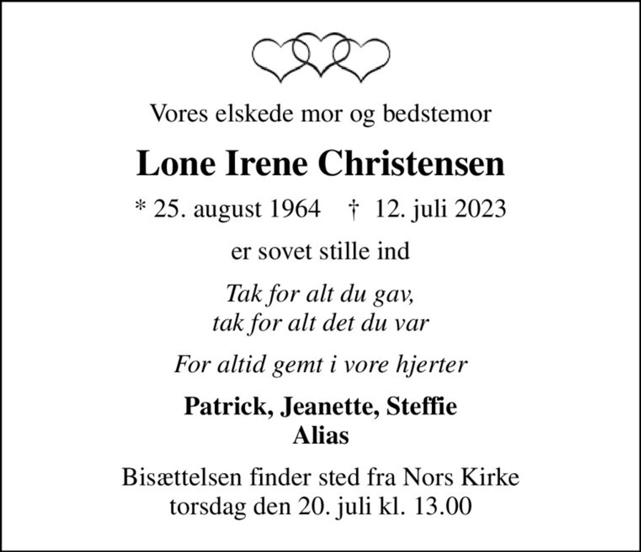 Vores elskede mor og bedstemor
Lone Irene Christensen
* 25. august 1964    ✝ 12. juli 2023
er sovet stille ind
Tak for alt du gav, tak for alt det du var
For altid gemt i vore hjerter
Patrick, Jeanette, Steffie Alias
Bisættelsen finder sted fra Nors Kirke  torsdag den 20. juli kl. 13.00