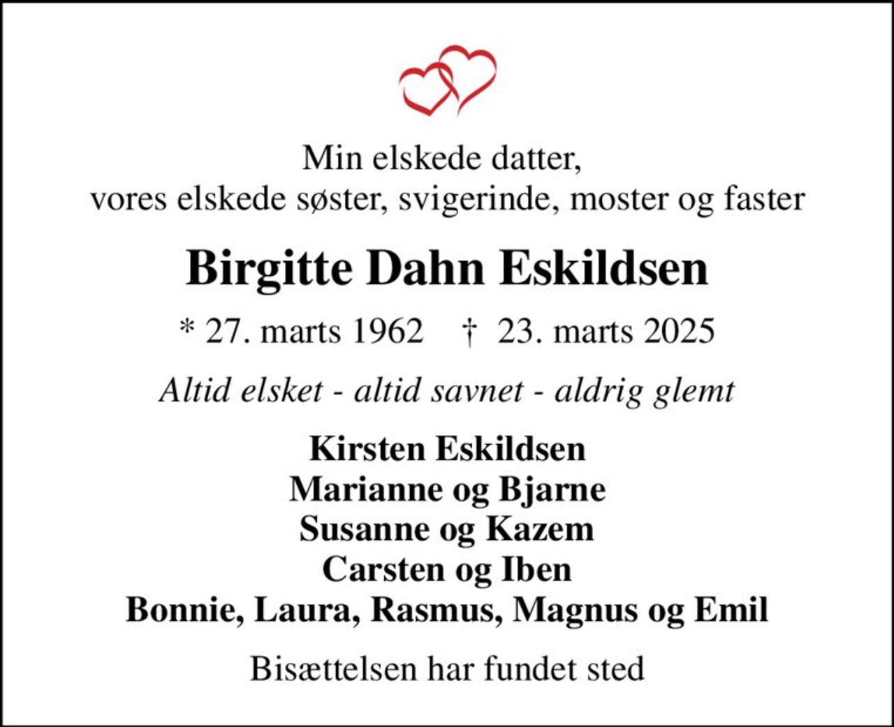 Min elskede datter,  vores elskede søster, svigerinde, moster og faster
Birgitte Dahn Eskildsen
* 27. marts 1962    ✝ 23. marts 2025
Altid elsket - altid savnet - aldrig glemt
Kirsten Eskildsen Marianne og Bjarne Susanne og Kazem Carsten og Iben Bonnie, Laura, Rasmus, Magnus og Emil
Bisættelsen har fundet sted