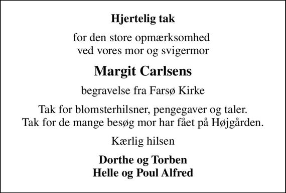 Hjertelig tak
for den store opmærksomhed  ved vores mor og svigermor
Margit Carlsens
begravelse fra Farsø Kirke
Tak for blomsterhilsner, pengegaver og taler. Tak for de mange besøg mor har fået på Højgården.
Kærlig hilsen
Dorthe og Torben Helle og Poul Alfred