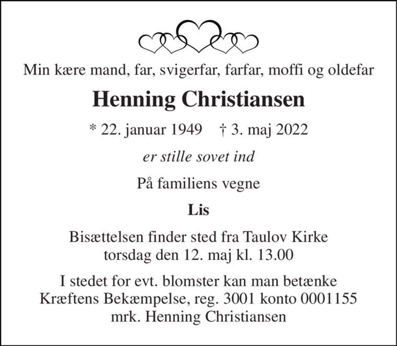Min kære mand, far, svigerfar, farfar, moffi og oldefar 
Henning Christiansen 
* 22. januar 1949    † 3. maj 2022 
er stille sovet ind 
På familiens vegne 
Lis 
Bisættelsen finder sted fra Taulov Kirke torsdag den 12. maj kl. 13.00 
I stedet for evt. blomster kan man betænke Kræftens Bekæmpelse, reg. 3001 konto 0001155 mrk. Henning Christiansen