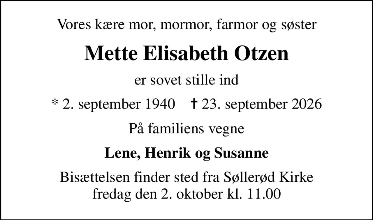 Vores kære mor, mormor, farmor og søster
Mette Elisabeth Otzen
er sovet stille ind
* 2. september 1940    ✝ 23. september 2026
På familiens vegne
Lene, Henrik og Susanne
Bisættelsen finder sted fra Søllerød Kirke  fredag den 2. oktober kl. 11.00