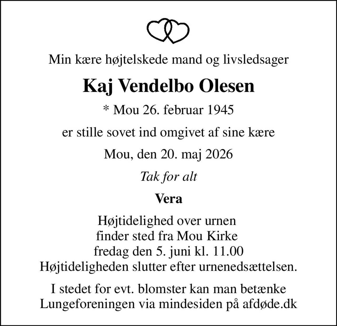 Min kære højtelskede mand og livsledsager
Kaj Vendelbo Olesen
* Mou 26. februar 1945
er stille sovet ind omgivet af sine kære
Mou, den 20. maj 2026
Tak for alt
Vera
Højtidelighed over urnen  finder sted fra Mou Kirke  fredag den 5. juni kl. 11.00 Højtideligheden slutter efter urnenedsættelsen.
I stedet for evt. blomster kan man betænke
					Lungeforeningen via mindesiden på afdøde.dk