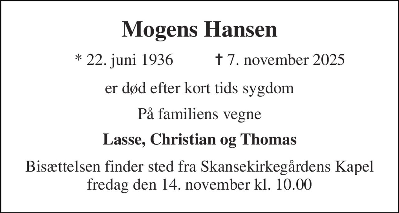 Mogens Hansen 
* 22. juni 1936 
✝ 7. november 2025 
er død efter kort tids sygdom 
På familiens vegne 
Lasse, Christian og Thomas 
Bisættelsen finder sted fra Skansekirkegårdens Kapel fredag den 14. november kl. 10.00