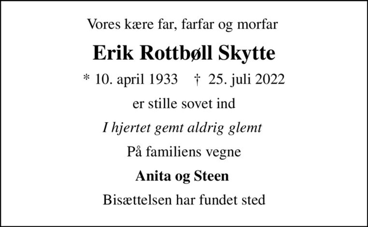 Vores kære far, farfar og morfar 
Erik Rottbøll Skytte
* 10. april 1933    ✝ 25. juli 2022
er stille sovet ind
I hjertet gemt aldrig glemt 
På familiens vegne
Anita og Steen 
Bisættelsen har fundet sted