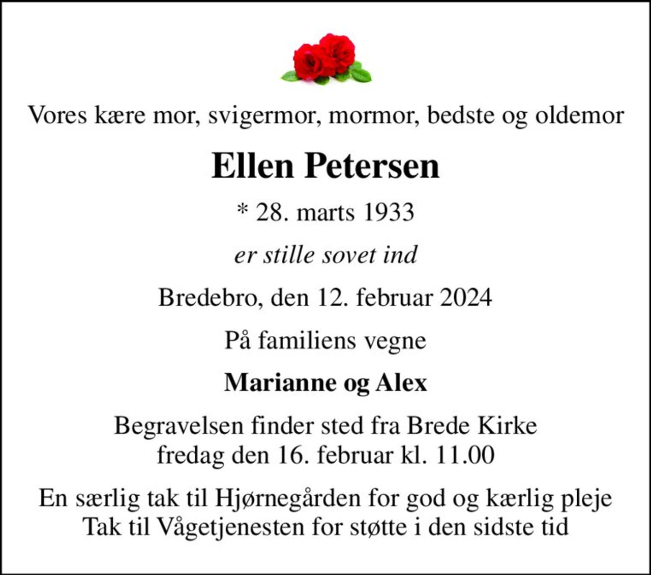 Vores kære mor, svigermor, mormor, bedste og oldemor
Ellen Petersen
* 28. marts 1933
er stille sovet ind
Bredebro, den 12. februar 2024
På familiens vegne
Marianne og Alex
Begravelsen finder sted fra Brede Kirke  fredag den 16. februar kl. 11.00 
En særlig tak til Hjørnegården for god og kærlig pleje Tak til Vågetjenesten for støtte i den sidste tid
