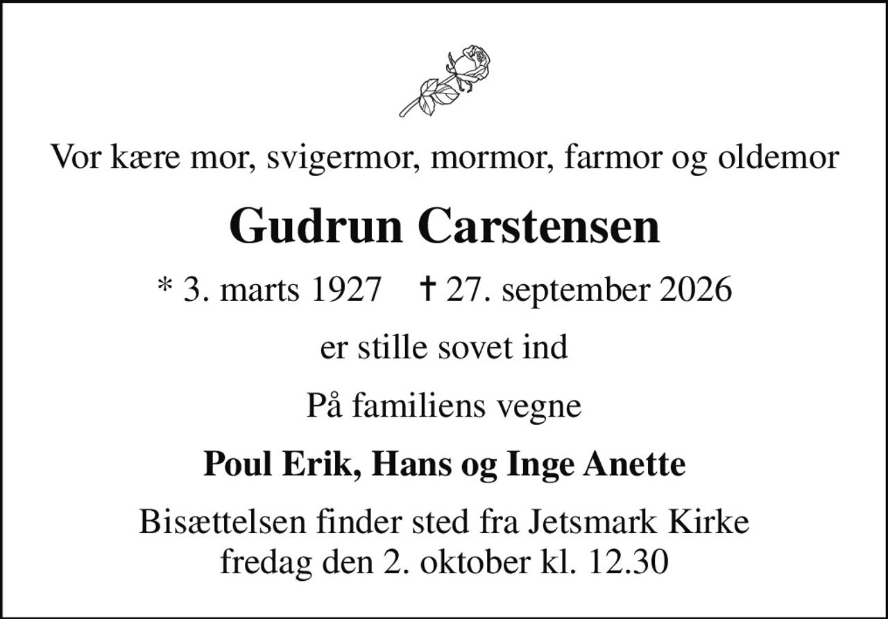 Vor kære mor, svigermor, mormor, farmor og oldemor
Gudrun Carstensen
* 3. marts 1927    ✝ 27. september 2026
er stille sovet ind
På familiens vegne
Poul Erik, Hans og Inge Anette
Bisættelsen finder sted fra Jetsmark Kirke  fredag den 2. oktober kl. 12.30