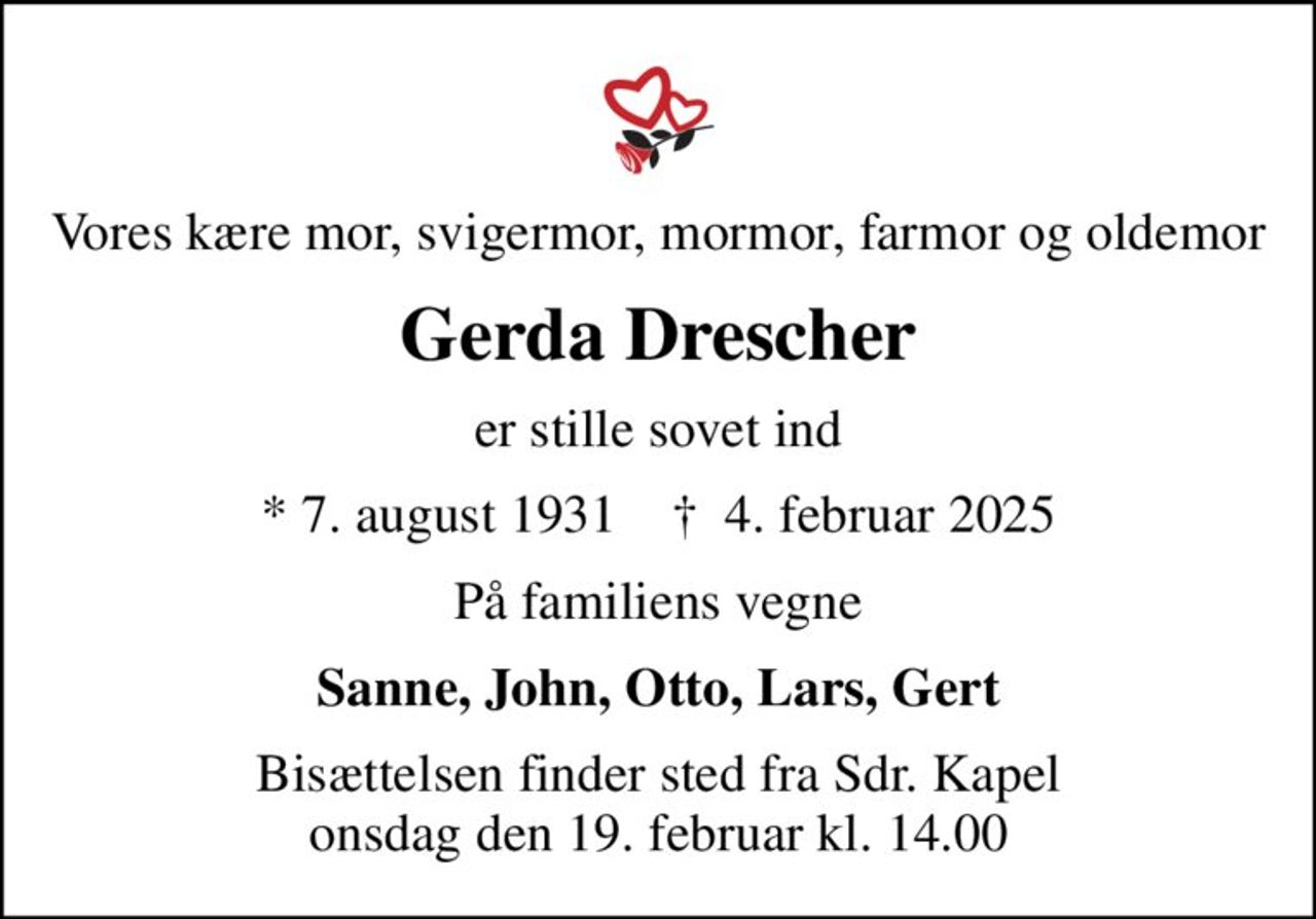 Vores kære mor, svigermor, mormor, farmor og oldemor
Gerda Drescher
er stille sovet ind
* 7. august 1931    ✝ 4. februar 2025
På familiens vegne
Sanne, John, Otto, Lars, Gert
Bisættelsen finder sted fra Sdr. Kapel  onsdag den 19. februar kl. 14.00