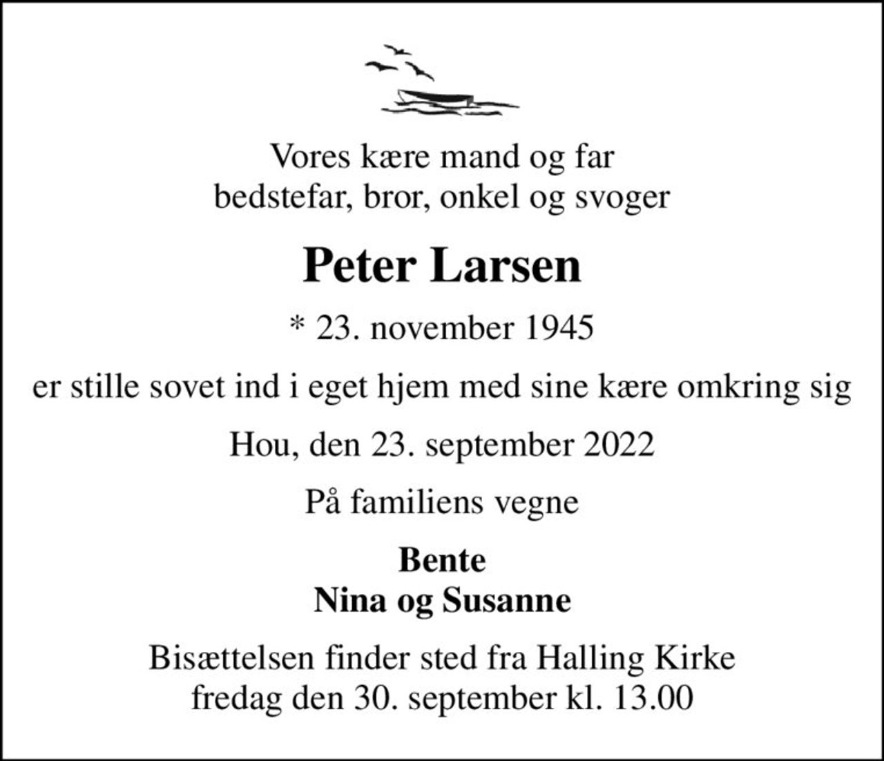 Vores kære mand og far bedstefar, bror, onkel og svoger
Peter Larsen
* 23. november 1945
er stille sovet ind i eget hjem med sine kære omkring sig
Hou, den 23. september 2022
På familiens vegne
Bente Nina og Susanne
Bisættelsen finder sted fra Halling Kirke  fredag den 30. september kl. 13.00