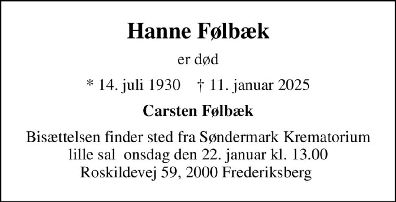 Hanne Følbæk
er død
* 14. juli 1930    ✝ 11. januar 2025
Carsten Følbæk
Bisættelsen finder sted fra Søndermark Krematorium lille sal  onsdag den 22. januar kl. 13.00 Roskildevej 59, 2000 Frederiksberg