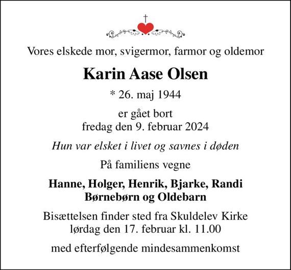 Vores elskede mor, svigermor, farmor og oldemor
Karin Aase Olsen
* 26. maj 1944
er gået bort fredag den 9. februar 2024
Hun var elsket i livet og savnes i døden
På familiens vegne
Hanne, Holger, Henrik, Bjarke, Randi Børnebørn og Oldebarn
Bisættelsen finder sted fra Skuldelev Kirke  lørdag den 17. februar kl. 11.00 
med efterfølgende mindesammenkomst