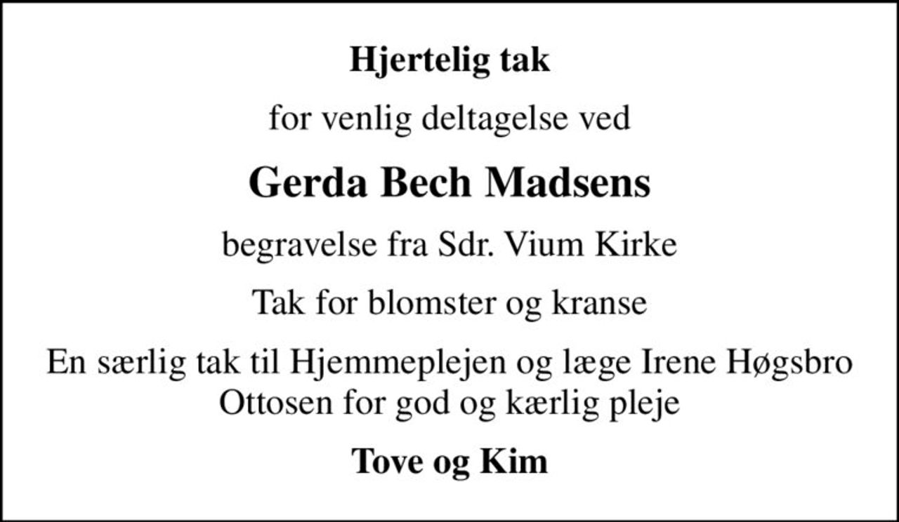 Hjertelig tak
for venlig deltagelse ved
Gerda Bech Madsens
begravelse fra Sdr. Vium Kirke
Tak for blomster og kranse
En særlig tak til Hjemmeplejen og læge Irene Høgsbro Ottosen for god og kærlig pleje
Tove og Kim