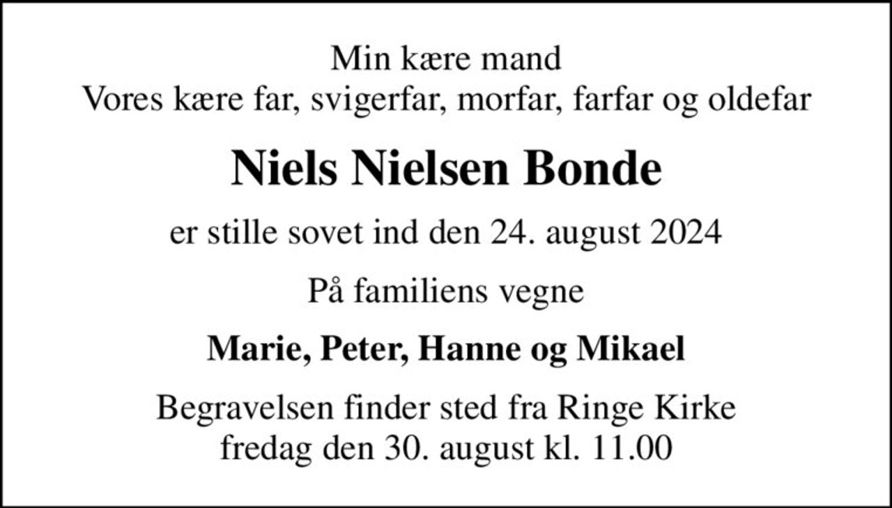 Min kære mand Vores kære far, svigerfar, morfar, farfar og oldefar
Niels Nielsen Bonde
er stille sovet ind den 24. august 2024
På familiens vegne
Marie, Peter, Hanne og Mikael
Begravelsen finder sted fra Ringe Kirke  fredag den 30. august kl. 11.00