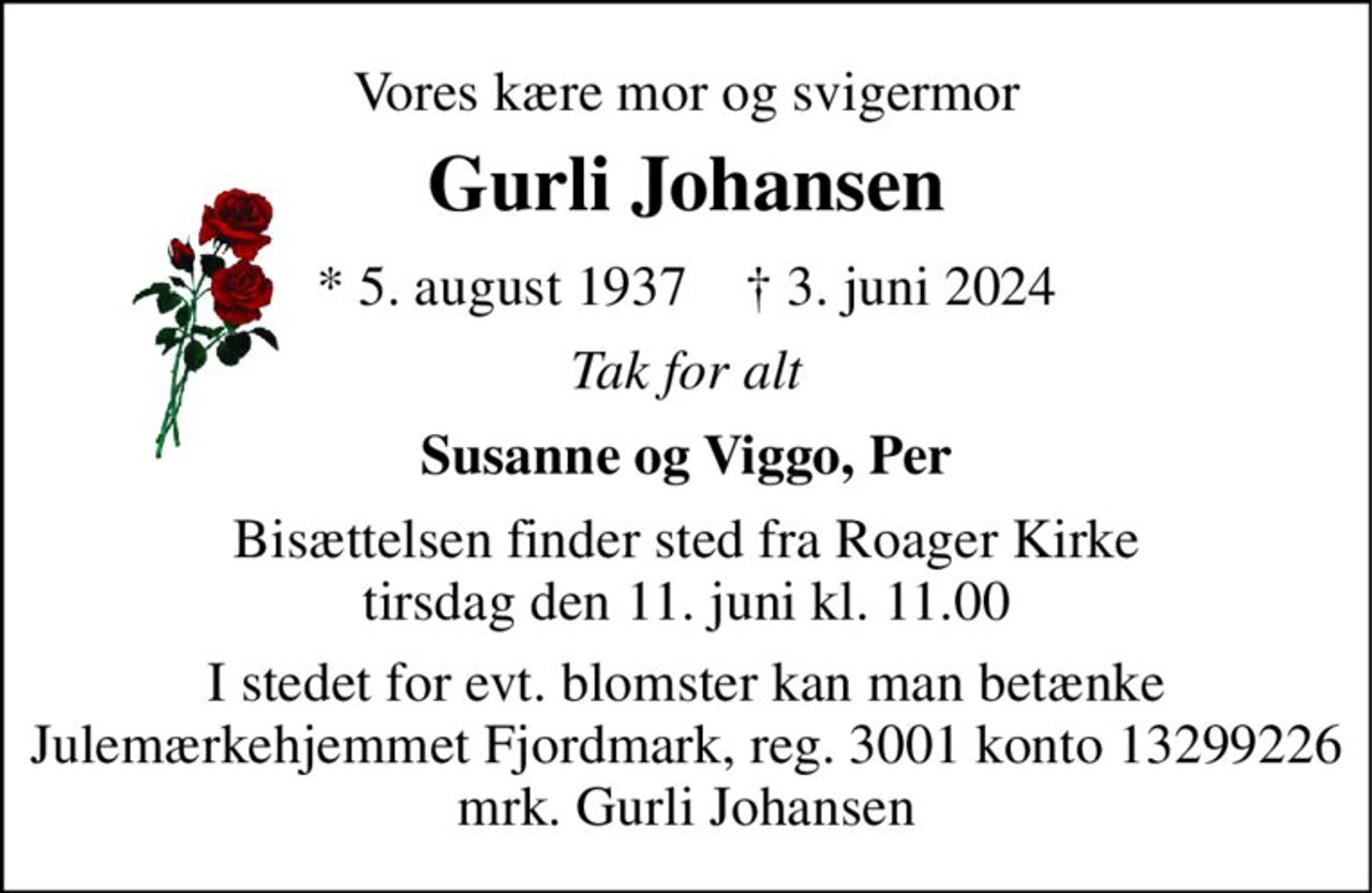 Vores kære mor og svigermor 
Gurli Johansen 
* 5. august 1937    † 3. juni 2024 
Tak for alt 
Susanne og Viggo, Per 
Bisættelsen finder sted fra Roager Kirke tirsdag den 11. juni kl. 11.00 
I stedet for evt. blomster kan man betænke Julemærkehjemmet Fjordmark, reg. 3001 konto 13299226 mrk. Gurli Johansen