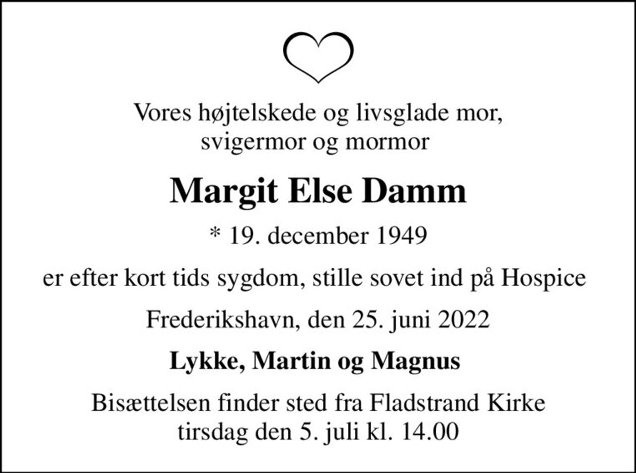 Vores højtelskede og livsglade mor, svigermor og mormor 
Margit Else Damm
* 19. december 1949
er efter kort tids sygdom, stille sovet ind på Hospice 
Frederikshavn, den 25. juni 2022
Lykke, Martin og Magnus 
Bisættelsen finder sted fra Fladstrand Kirke  tirsdag den 5. juli kl. 14.00