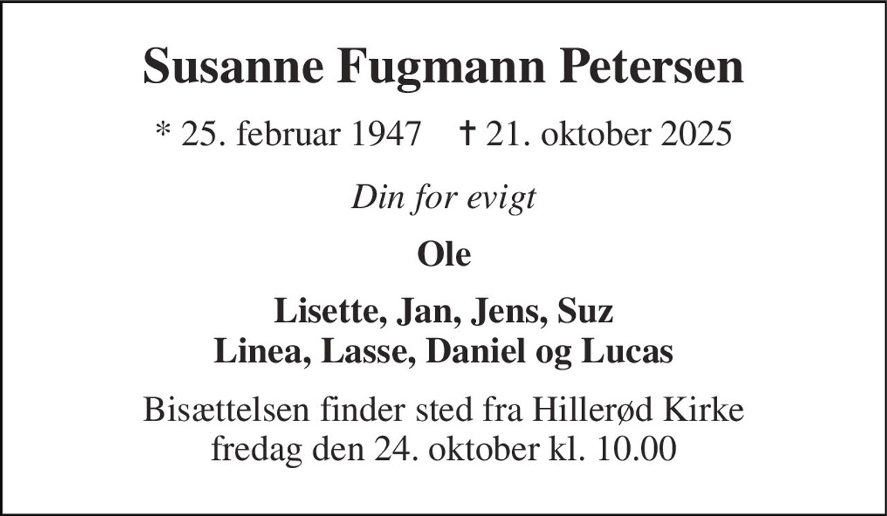 Susanne Fugmann Petersen 
*​ 25. februar 1947​    ✝​ 21. oktober 2025 
Din for evigt 
Ole 
Lisette, Jan, Jens, Suz Linea, Lasse, Daniel og Lucas 
Bisættelsen​ finder sted fra Hillerød Kirke​ fredag den 24. oktober​ kl. 10.00