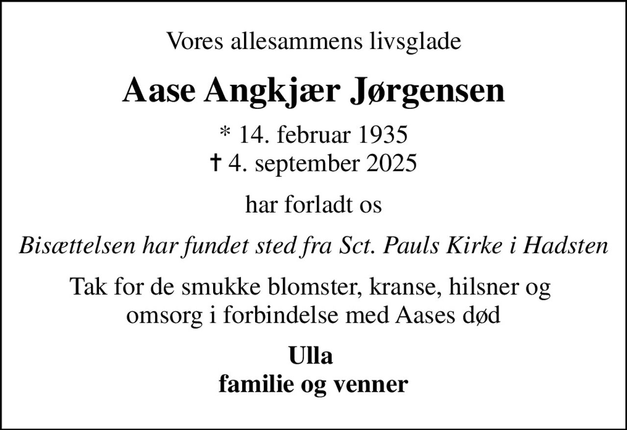 Vores allesammens livsglade
Aase Angkjær Jørgensen
* 14. februar 1935
						✝ 4. september 2025
har forladt os
Bisættelsen har fundet sted fra Sct. Pauls Kirke i Hadsten
Tak for de smukke blomster, kranse, hilsner og  omsorg i forbindelse med Aases død
Ulla  familie og venner