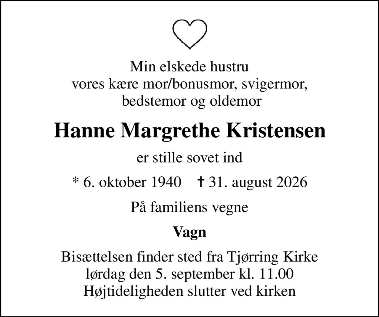 Min elskede hustru vores kære mor/bonusmor, svigermor,  bedstemor og oldemor
Hanne Margrethe Kristensen
er stille sovet ind
* 6. oktober 1940    ✝ 31. august 2026
På familiens vegne
Vagn
Bisættelsen finder sted fra Tjørring Kirke  lørdag den 5. september kl. 11.00  Højtideligheden slutter ved kirken