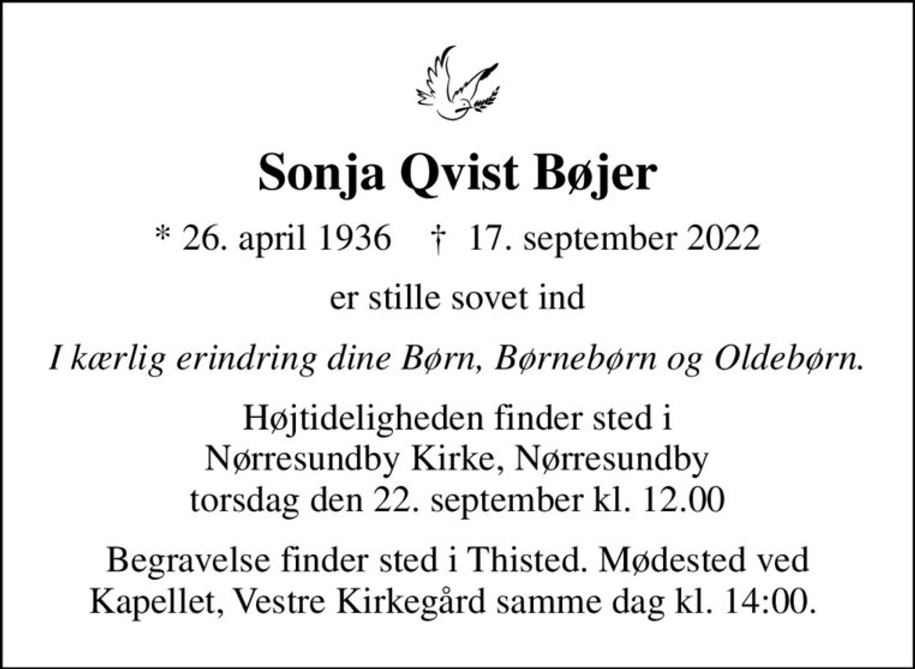Sonja Qvist Bøjer
* 26. april 1936    ✝ 17. september 2022
er stille sovet ind
I kærlig erindring dine Børn, Børnebørn og Oldebørn.
Højtideligheden finder sted i Nørresundby Kirke, Nørresundby  torsdag den 22. september kl. 12.00 
Begravelse finder sted i Thisted. Mødested ved Kapellet, Vestre Kirkegård samme dag kl. 14:00.