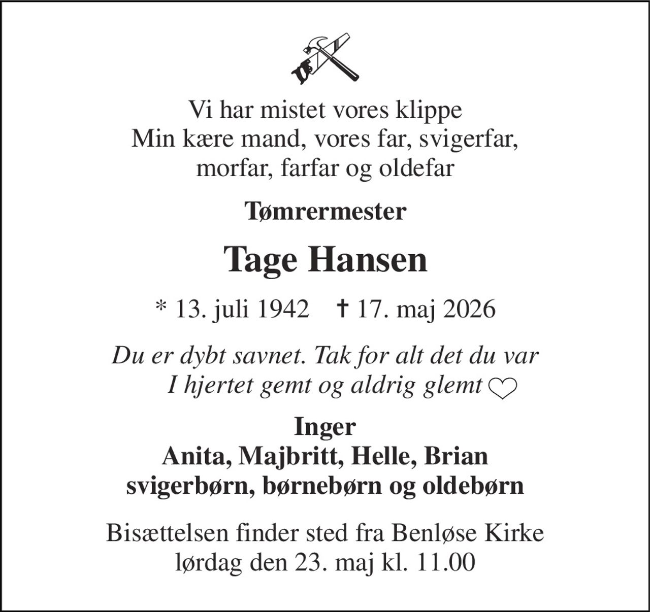 Vi har mistet vores klippe Min kære mand, vores far, svigerfar, morfar, farfar og oldefar 
Tømrermester 
Tage Hansen 
*​ 13. juli 1942​    ✝​ 17. maj 2026 
Du er dybt savnet. Tak for alt det du var I hjertet gemt og aldrig glemt 
Inger Anita, Majbritt, Helle, Brian svigerbørn, børnebørn og oldebørn 
Bisættelsen​ finder sted fra Benløse Kirke​ lørdag den 23. maj​ kl. 11.00