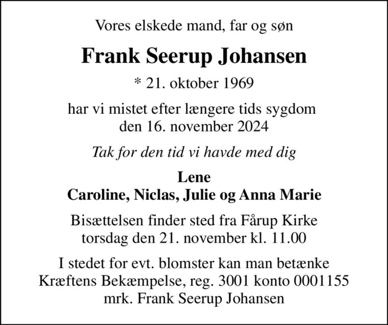 Vores elskede mand, far og søn
Frank Seerup Johansen
* 21. oktober 1969
har vi mistet efter længere tids sygdom  den 16. november 2024
Tak for den tid vi havde med dig
Lene Caroline, Niclas, Julie og Anna Marie
Bisættelsen finder sted fra Fårup Kirke  torsdag den 21. november kl. 11.00 
I stedet for evt. blomster kan man betænke
					Kræftens Bekæmpelse reg.3001konto0001155mrk. Frank Seerup
					Johansen