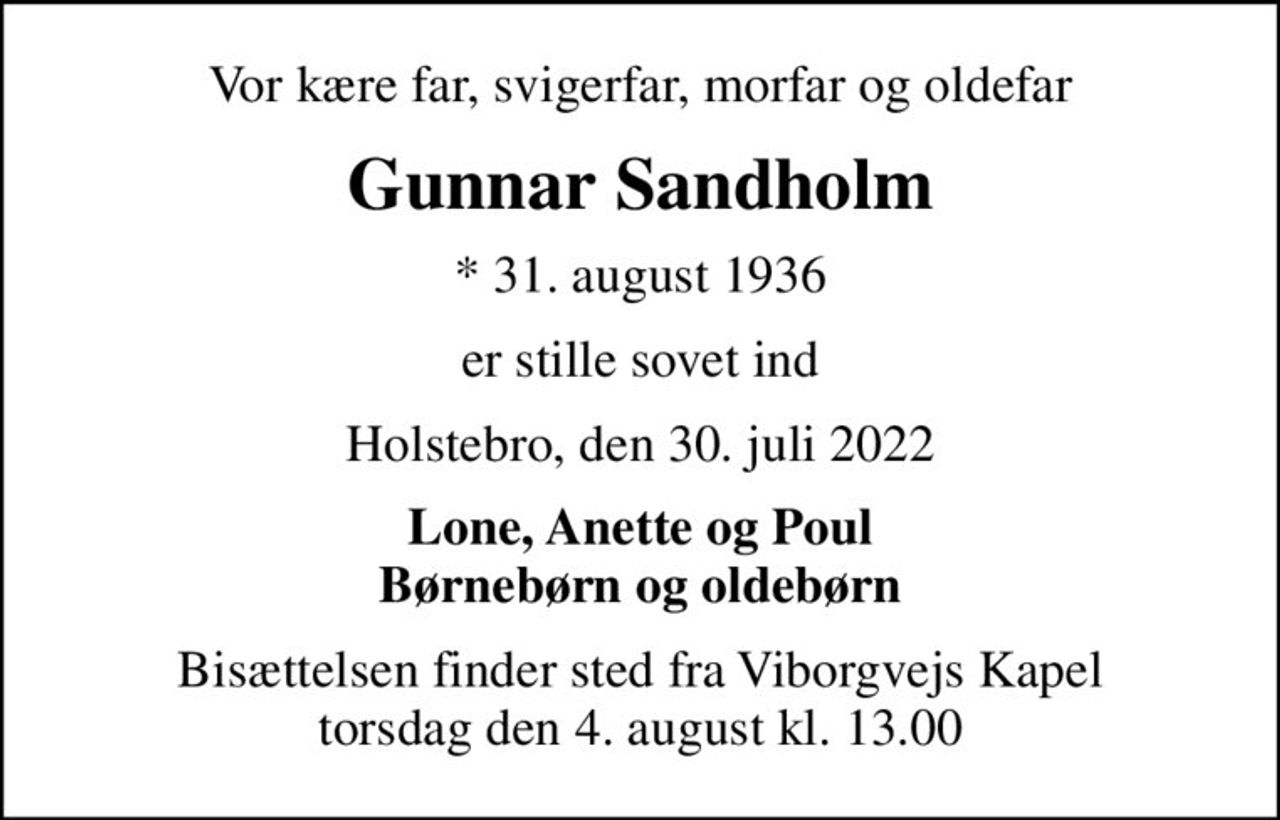 Vor kære far, svigerfar, morfar og oldefar
Gunnar Sandholm
* 31. august 1936
er stille sovet ind
Holstebro, den 30. juli 2022
Lone, Anette og Poul Børnebørn og oldebørn
Bisættelsen finder sted fra Viborgvejs Kapel  torsdag den 4. august kl. 13.00