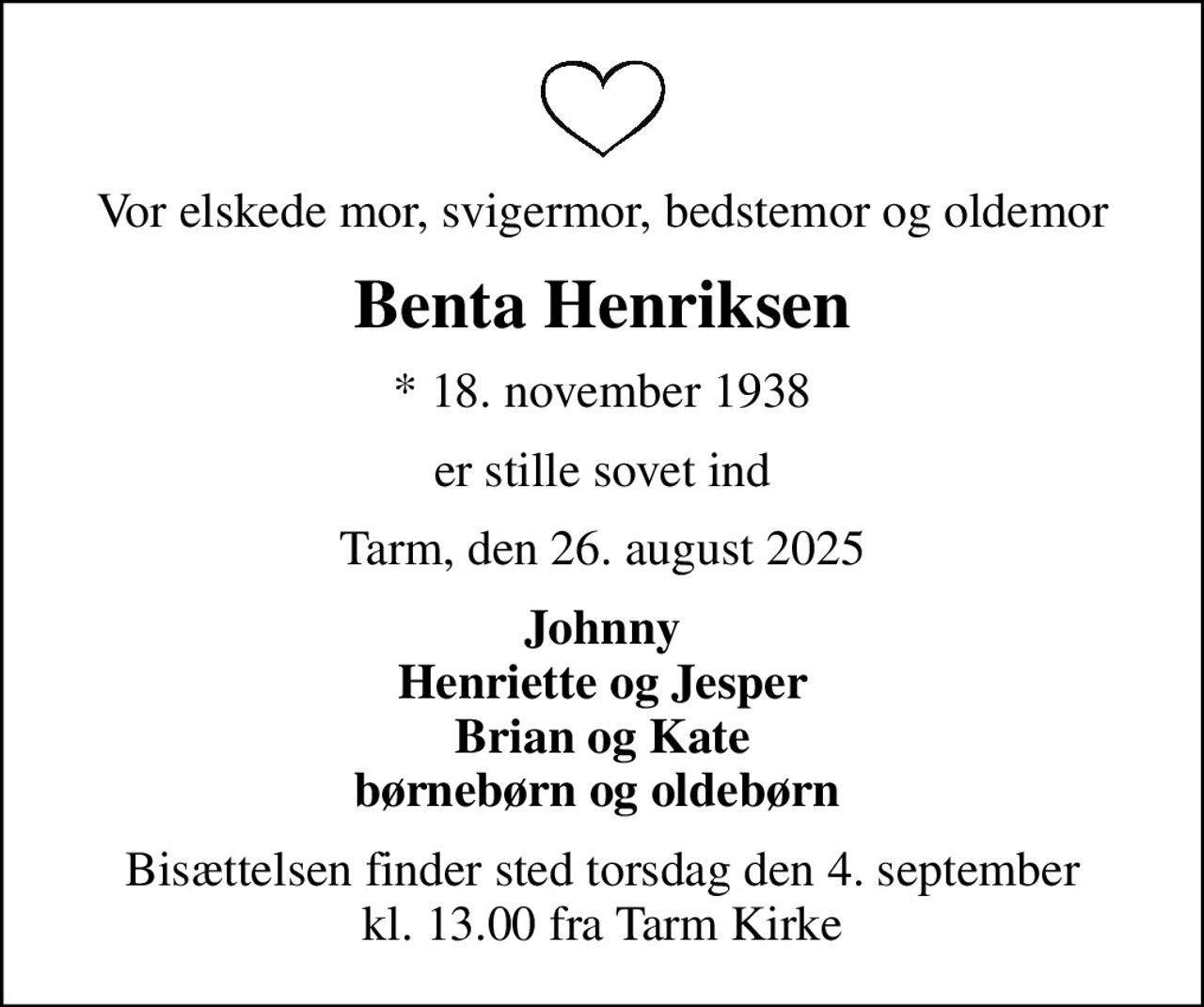 Vor elskede mor, svigermor, bedstemor og oldemor
Benta Henriksen
* 18. november 1938
er stille sovet ind
Tarm, den 26. august 2025
Johnny Henriette og Jesper Brian og Kate børnebørn og oldebørn 
Bisættelsen finder sted torsdag den 4. september kl. 13.00 fra Tarm Kirke