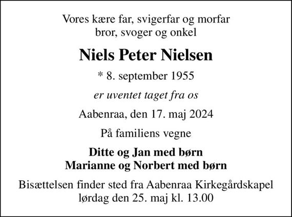 Vores kære far, svigerfar og morfar bror, svoger og onkel
Niels Peter Nielsen
* 8. september 1955
er uventet taget fra os
Aabenraa, den 17. maj 2024
På familiens vegne
Ditte og Jan med børn Marianne og Norbert med børn
Bisættelsen finder sted fra Aabenraa Kirkegårdskapel  lørdag den 25. maj kl. 13.00