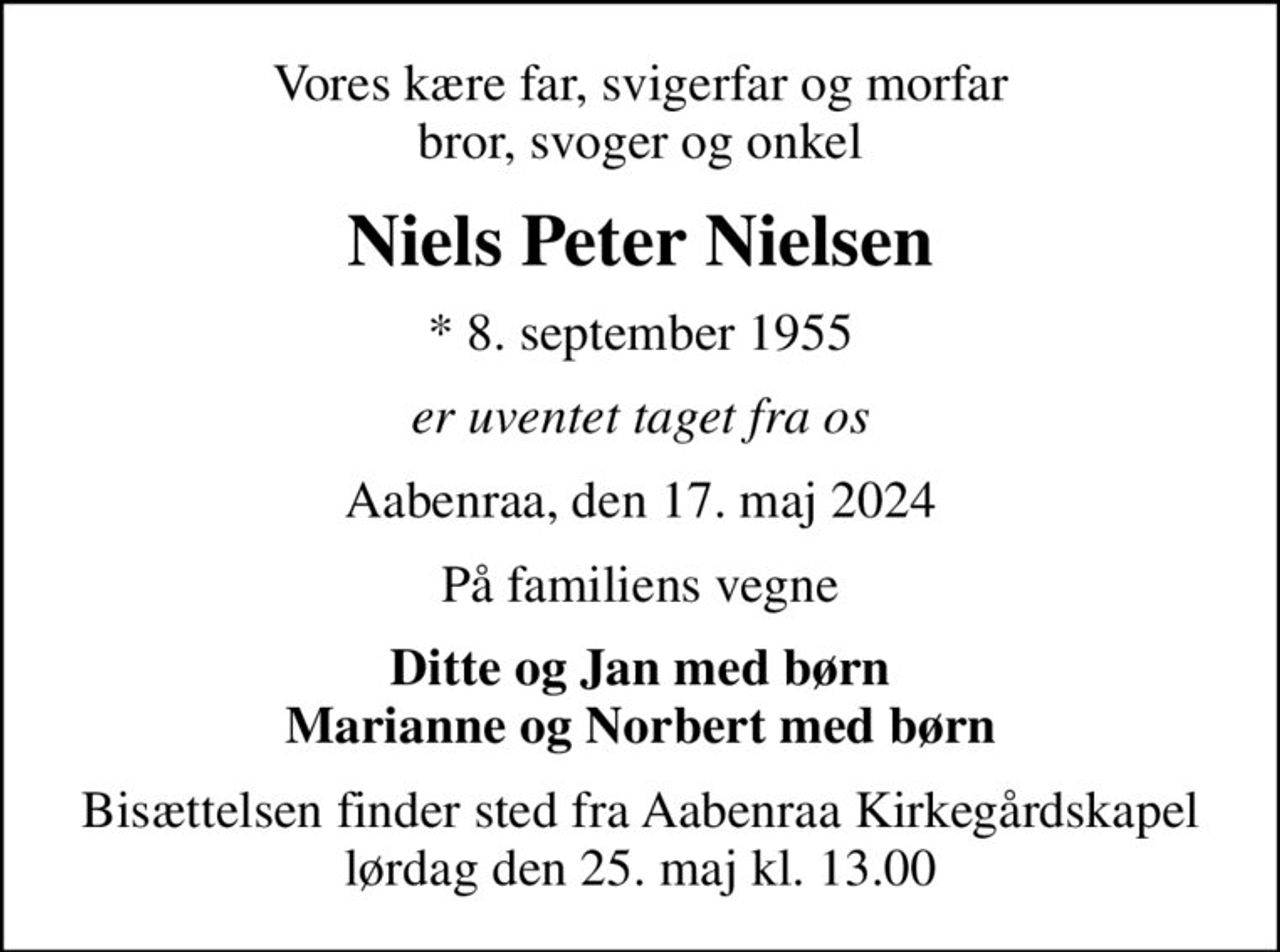 Vores kære far, svigerfar og morfar bror, svoger og onkel
Niels Peter Nielsen
* 8. september 1955
er uventet taget fra os
Aabenraa, den 17. maj 2024
På familiens vegne
Ditte og Jan med børn Marianne og Norbert med børn
Bisættelsen finder sted fra Aabenraa Kirkegårdskapel  lørdag den 25. maj kl. 13.00