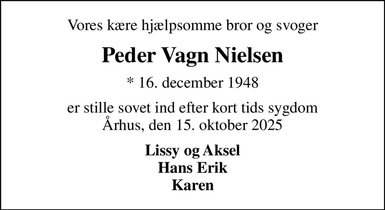 Vores kære hjælpsomme bror og svoger
Peder Vagn Nielsen
* 16. december 1948
er stille sovet ind efter kort tids sygdom Århus, den 15. oktober 2025
Lissy og Aksel Hans Erik Karen