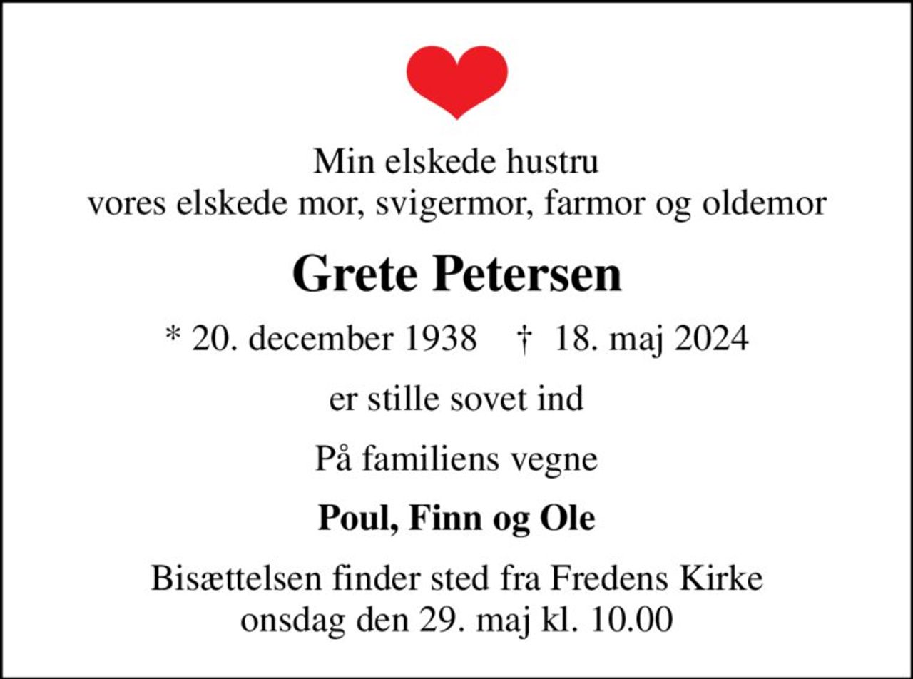 Min elskede hustru vores elskede mor, svigermor, farmor og oldemor
Grete Petersen
* 20. december 1938    ✝ 18. maj 2024
er stille sovet ind
På familiens vegne
Poul, Finn og Ole
Bisættelsen finder sted fra Fredens Kirke  onsdag den 29. maj kl. 10.00
