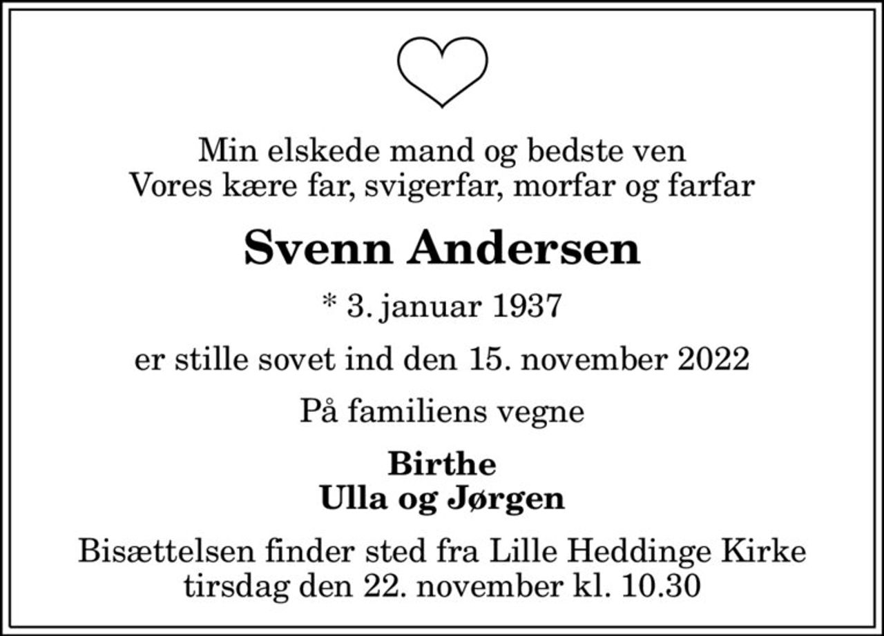 Min elskede mand og bedste ven Vores kære far, svigerfar, morfar og farfar
Svenn Andersen
* 3. januar 1937
er stille sovet ind den 15. november 2022
På familiens vegne
Birthe Ulla og Jørgen
Bisættelsen finder sted fra Lille Heddinge Kirke  tirsdag den 22. november kl. 10.30