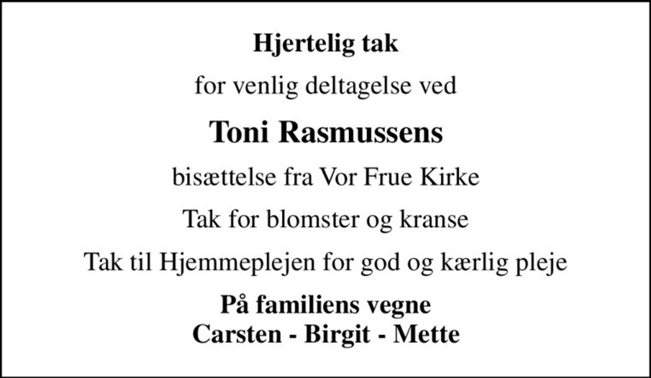 Hjertelig tak
for venlig deltagelse ved
Toni Rasmussens
bisættelse fra Vor Frue Kirke
Tak for blomster og kranse
Tak til Hjemmeplejen for god og kærlig pleje
På familiens vegne Carsten - Birgit - Mette