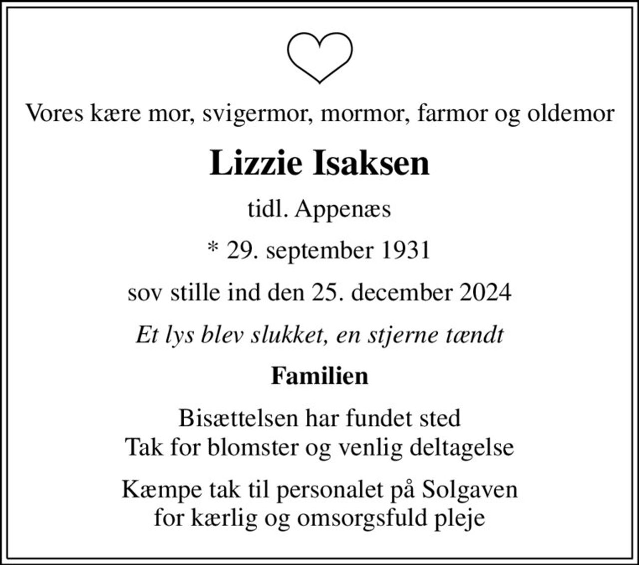 Vores kære mor, svigermor, mormor, farmor og oldemor
Lizzie Isaksen
tidl. Appenæs
* 29. september 1931
sov stille ind den 25. december 2024
Et lys blev slukket, en stjerne tændt
Familien
Bisættelsen har fundet sted Tak for blomster og venlig deltagelse
Kæmpe tak til personalet på Solgaven for kærlig og omsorgsfuld pleje