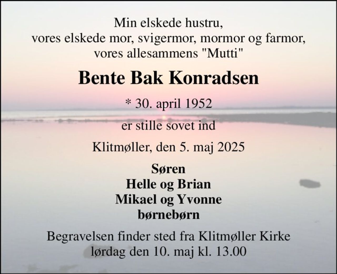 Min elskede hustru, vores elskede mor, svigermor, mormor og farmor, vores allesammens "Mutti" 
Bente Bak Konradsen 
*​ 30. april 1952 
er stille sovet ind 
Klitmøller, den 5. maj 2025 
Søren Helle og Brian Mikael og Yvonne børnebørn 
Begravelsen​ finder sted fra Klitmøller Kirke​ lørdag den 10. maj​ kl. 13.00