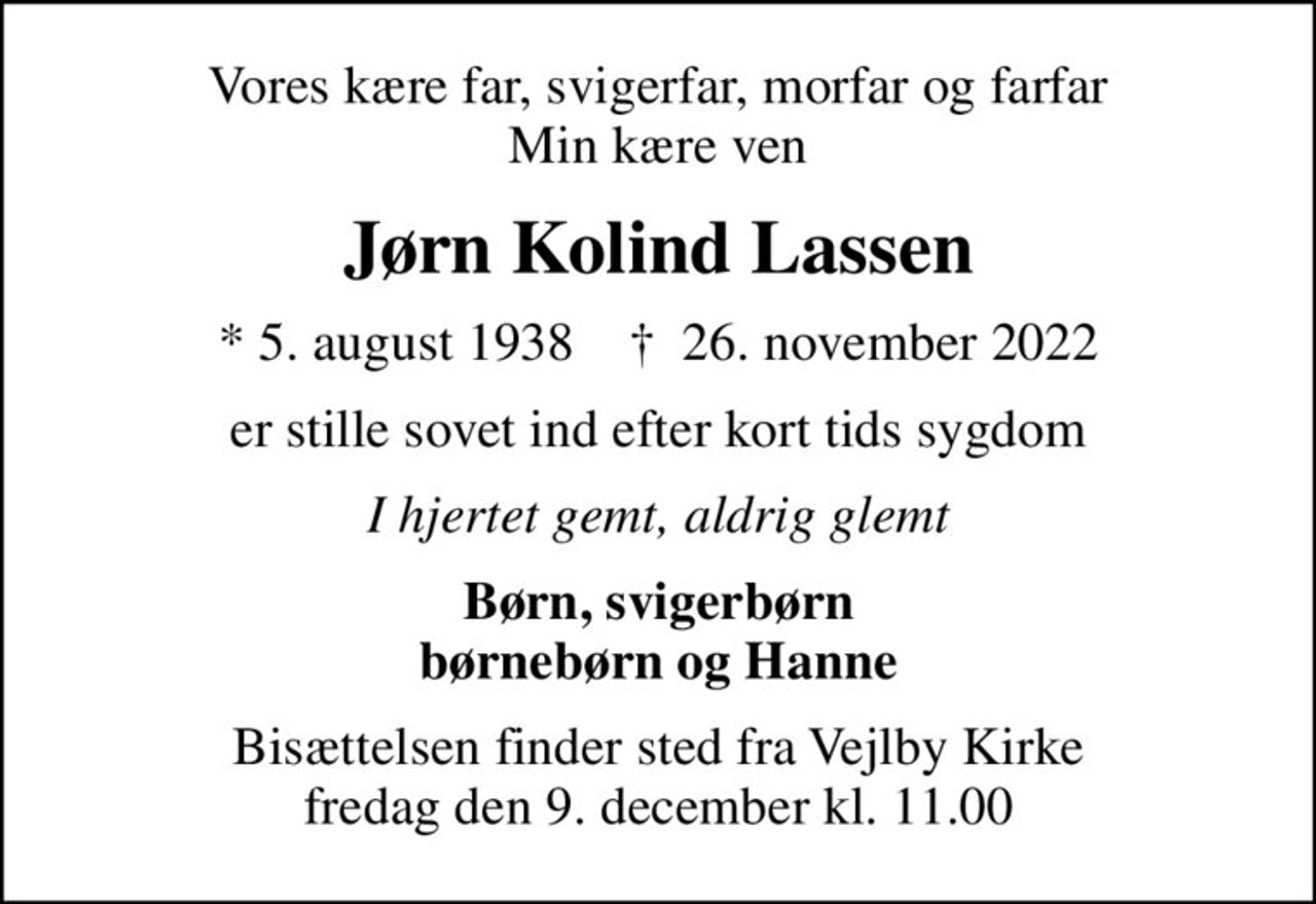 Vores kære far, svigerfar, morfar og farfar Min kære ven
Jørn Kolind Lassen
* 5. august 1938    ✝ 26. november 2022
er stille sovet ind efter kort tids sygdom
I hjertet gemt, aldrig glemt
Børn, svigerbørn børnebørn og Hanne
Bisættelsen finder sted fra Vejlby Kirke  fredag den 9. december kl. 11.00