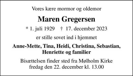 Vores kære mormor og oldemor
Maren Gregersen
* 1. juli 1929    &#x271d; 17. december 2023
er stille sovet ind i hjemmet
Anne-Mette, Tina, Heidi, Christina, Sebastian, Henriette og familier
Bisættelsen finder sted fra Mølholm Kirke  fredag den 22. december kl. 13.00