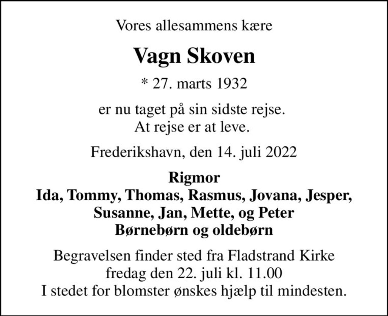 Vores allesammens kære
Vagn Skoven
* 27. marts 1932
er nu taget på sin sidste rejse.  At rejse er at leve. 
Frederikshavn, den 14. juli 2022
Rigmor Ida, Tommy, Thomas, Rasmus, Jovana, Jesper, Susanne, Jan, Mette, og Peter Børnebørn og oldebørn
Begravelsen finder sted fra Fladstrand Kirke  fredag den 22. juli kl. 11.00  I stedet for blomster ønskes hjælp til mindesten.