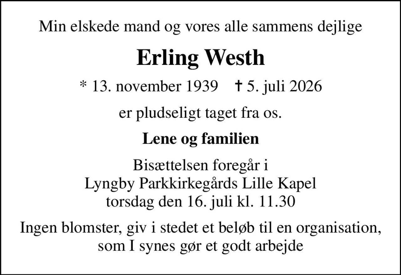 Min elskede mand og vores alle sammens dejlige
Erling Westh
* 13. november 1939    ✝ 5. juli 2026
er pludseligt taget fra os.
Lene og familien
Bisættelsen foregår i Lyngby Parkkirkegårds Lille Kapel  torsdag den 16. juli kl. 11.30 
Ingen blomster, giv i stedet et beløb til en organisation, som I synes gør et godt arbejde