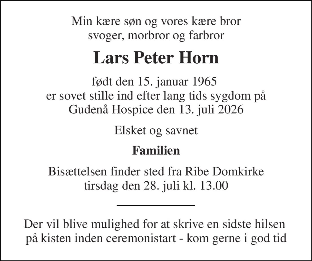 Min kære søn og vores kære bror svoger, morbror og farbror 
Lars Peter Horn 
født den 15. januar 1965  er sovet stille ind efter lang tids sygdom på Gudenå Hospice den 13. juli 2026 
Elsket og savnet 
Familien 
Bisættelsen​ finder sted fra Ribe Domkirke​ tirsdag den 28. juli​ kl. 13.00 
Der vil blive mulighed for at skrive en sidste hilsen  på kisten inden ceremonistart - kom gerne i god tid