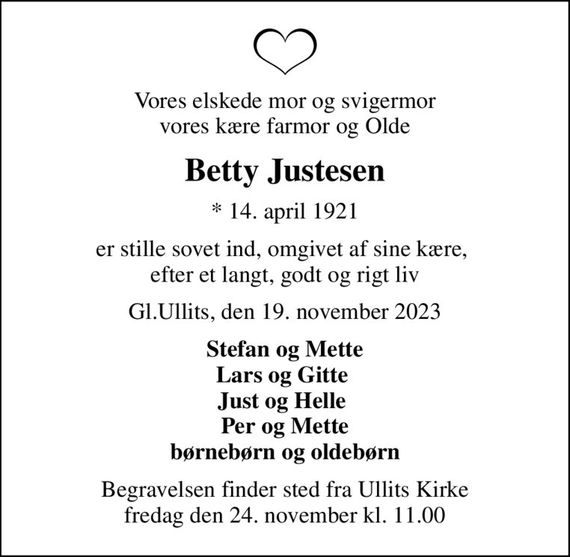 Vores elskede mor og svigermor vores kære farmor og Olde
Betty Justesen
* 14. april 1921
er stille sovet ind, omgivet af sine kære,  efter et langt, godt og rigt liv
Gl.Ullits, den 19. november 2023
Stefan og Mette Lars og Gitte  Just og Helle  Per og Mette børnebørn og oldebørn
Begravelsen finder sted fra Ullits Kirke  fredag den 24. november kl. 11.00