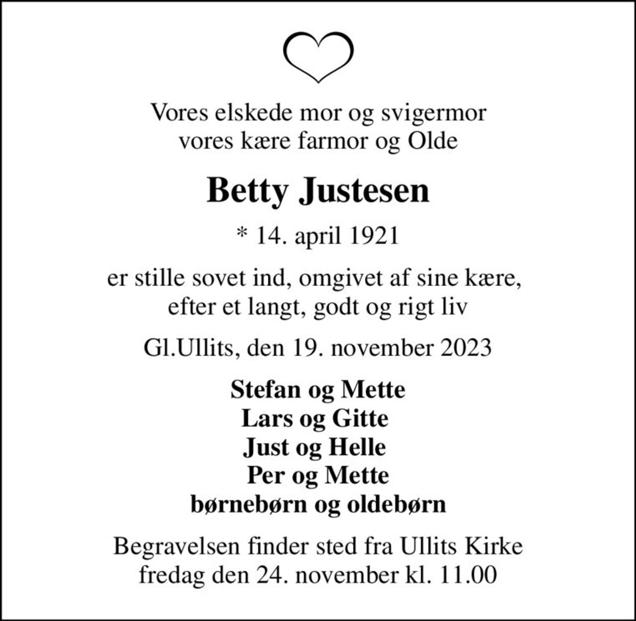 Vores elskede mor og svigermor vores kære farmor og Olde
Betty Justesen
* 14. april 1921
er stille sovet ind, omgivet af sine kære,  efter et langt, godt og rigt liv
Gl.Ullits, den 19. november 2023
Stefan og Mette Lars og Gitte  Just og Helle  Per og Mette børnebørn og oldebørn
Begravelsen finder sted fra Ullits Kirke  fredag den 24. november kl. 11.00