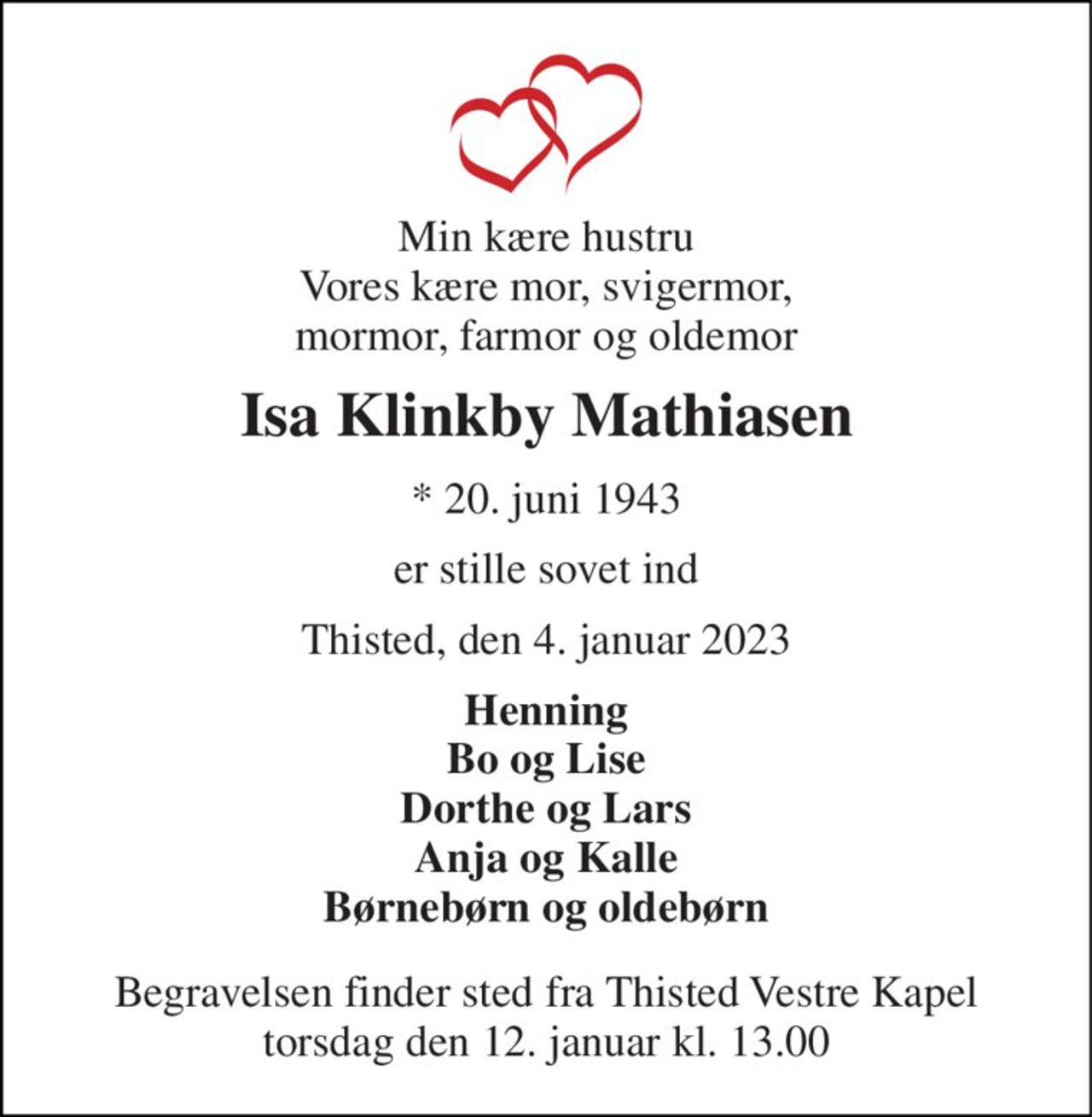 Min kære hustru Vores kære mor, svigermor, mormor, farmor og oldemor 
Isa Klinkby Mathiasen 
*​ 20. juni 1943 
er stille sovet ind 
Thisted, den 4. januar 2023 
Henning Bo og Lise Dorthe og Lars Anja og Kalle Børnebørn og oldebørn 
Begravelsen​ finder sted fra Thisted Vestre Kapel​ torsdag den 12. januar​ kl. 13.00