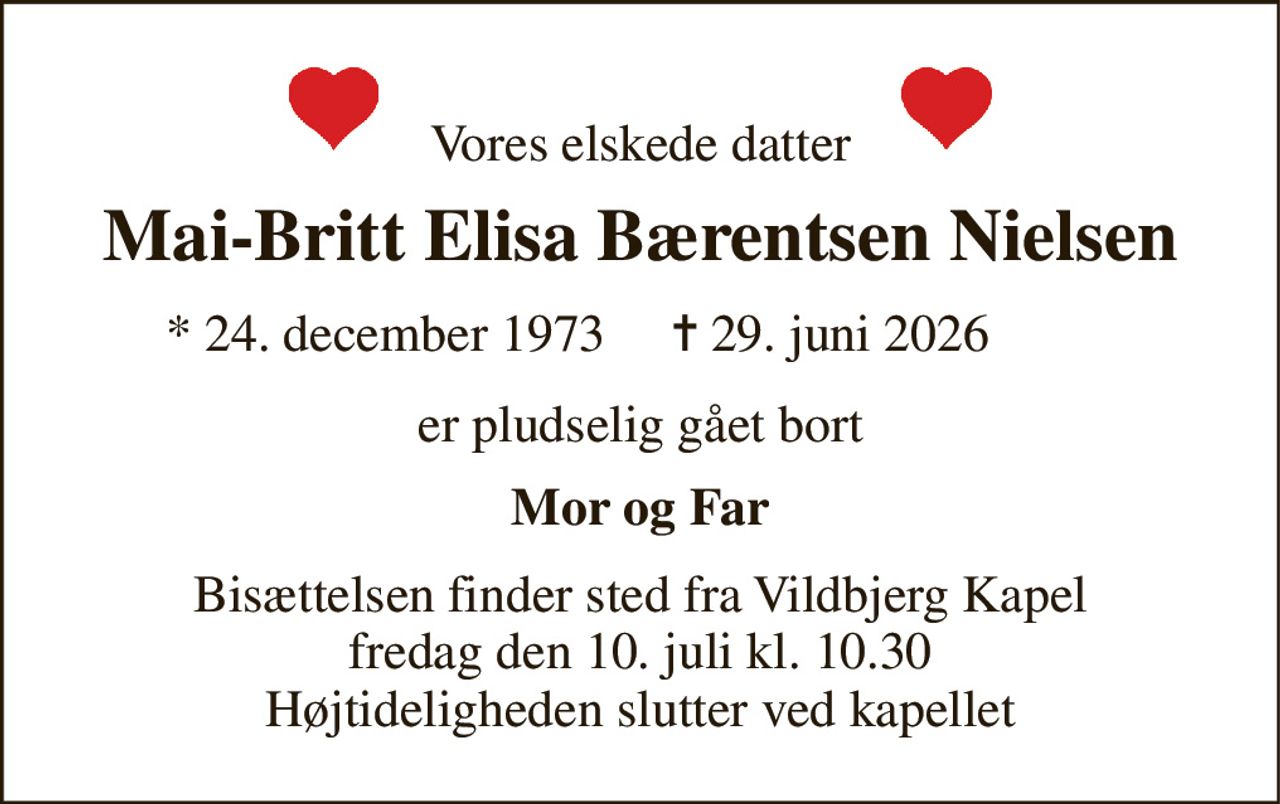 Vores elskede datter 
Mai-Britt Elisa Bærentsen Nielsen 
★​ 24. december 1973​ 
✝​ 29. juni 2026​ 
er pludselig gået bort 
Mor og Far 
Bisættelsen​ finder sted fra Vildbjerg Kapel​ fredag den 10. juli​ kl. 10.30 Højtideligheden slutter ved kapellet