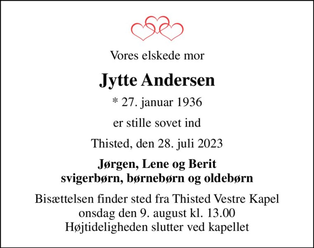Vores elskede mor
Jytte Andersen
* 27. januar 1936
er stille sovet ind
Thisted, den 28. juli 2023
Jørgen, Lene og Berit svigerbørn, børnebørn og oldebørn
Bisættelsen finder sted fra Thisted Vestre Kapel  onsdag den 9. august kl. 13.00  Højtideligheden slutter ved kapellet