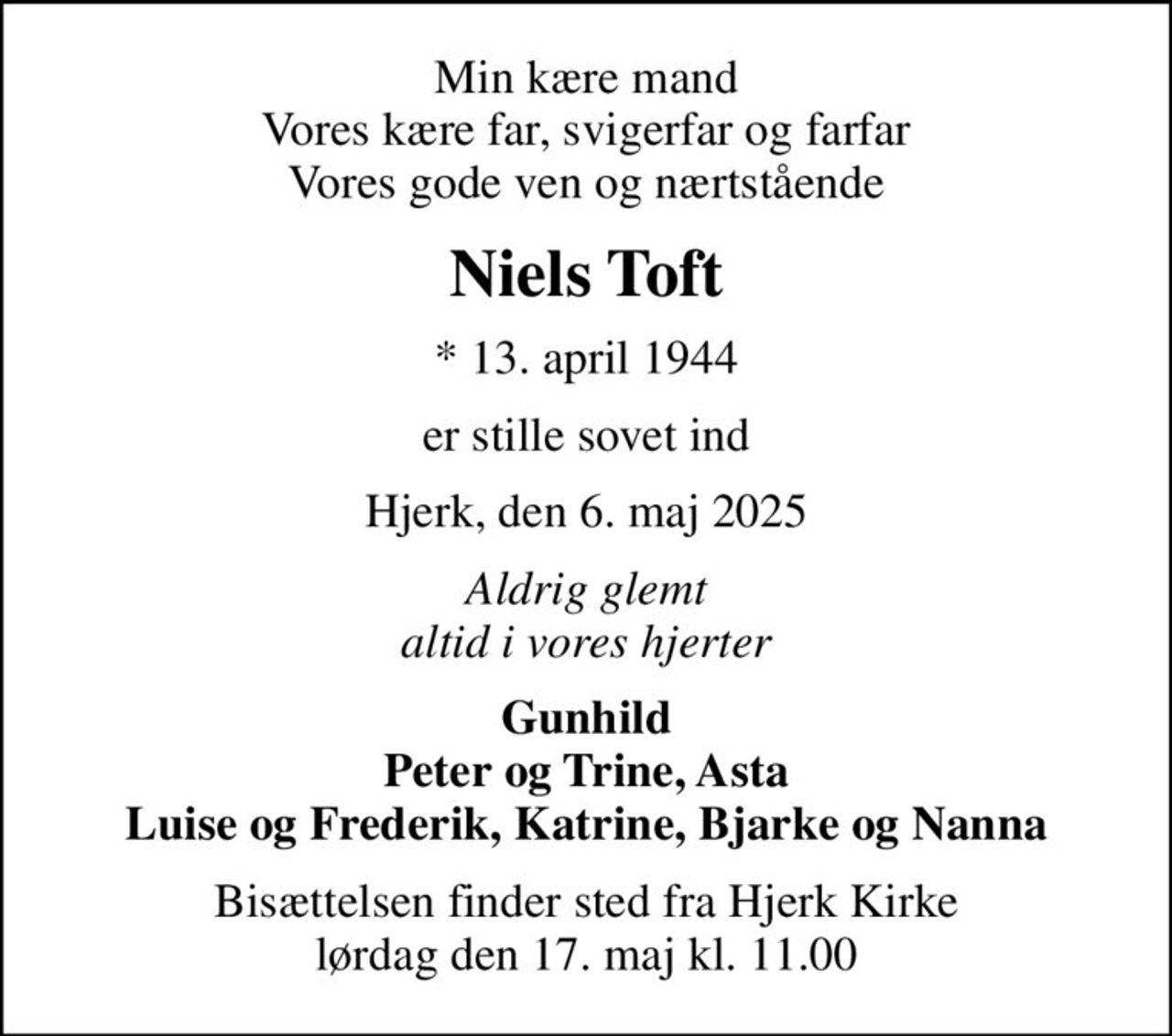 Min kære mand Vores kære far, svigerfar og farfar Vores gode ven og nærtstående
Niels Toft
* 13. april 1944
er stille sovet ind
Hjerk, den 6. maj 2025
Aldrig glemt altid i vores hjerter
Gunhild Peter og Trine, Asta Luise og Frederik, Katrine, Bjarke og Nanna
Bisættelsen finder sted fra Hjerk Kirke  lørdag den 17. maj kl. 11.00