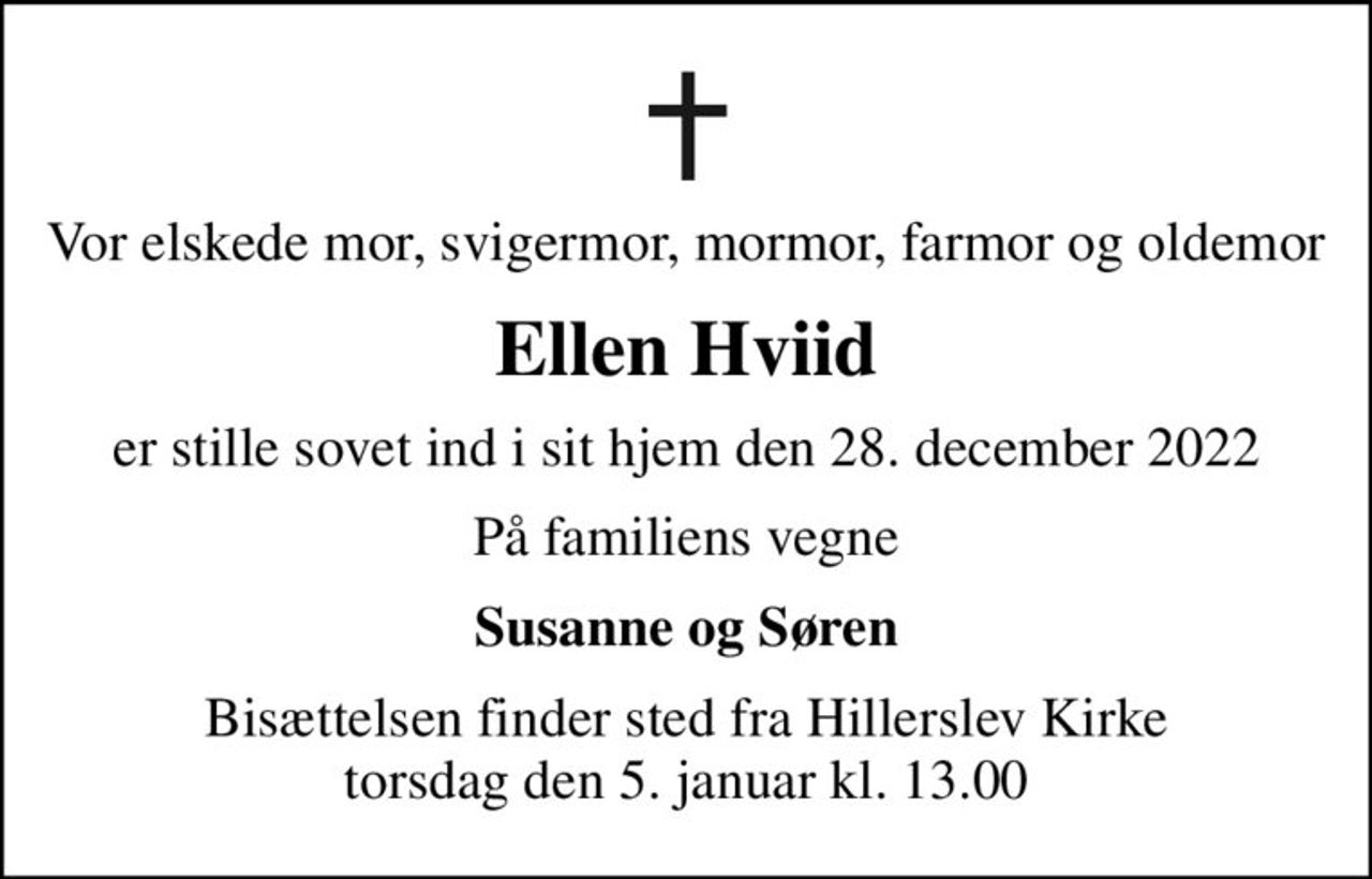 Vor elskede mor, svigermor, mormor, farmor og oldemor
Ellen Hviid
er stille sovet ind i sit hjem den 28. december 2022
På familiens vegne
Susanne og Søren
Bisættelsen finder sted fra Hillerslev Kirke  torsdag den 5. januar kl. 13.00