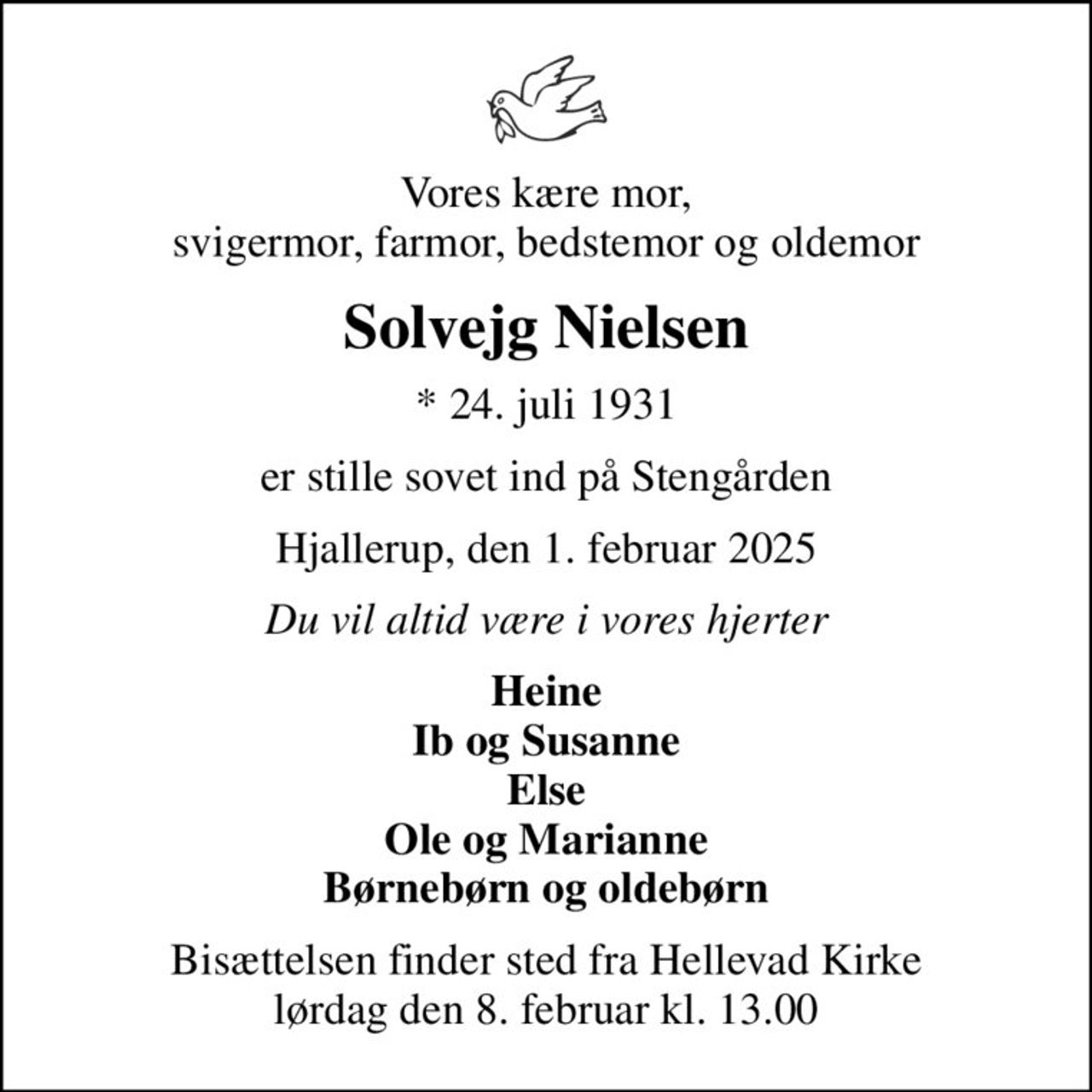 Vores kære mor, svigermor, farmor, bedstemor og oldemor
Solvejg Nielsen
* 24. juli 1931
er stille sovet ind på Stengården
Hjallerup, den 1. februar 2025
Du vil altid være i vores hjerter
Heine Ib og Susanne Else Ole og Marianne Børnebørn og oldebørn
Bisættelsen finder sted fra Hellevad Kirke  lørdag den 8. februar kl. 13.00