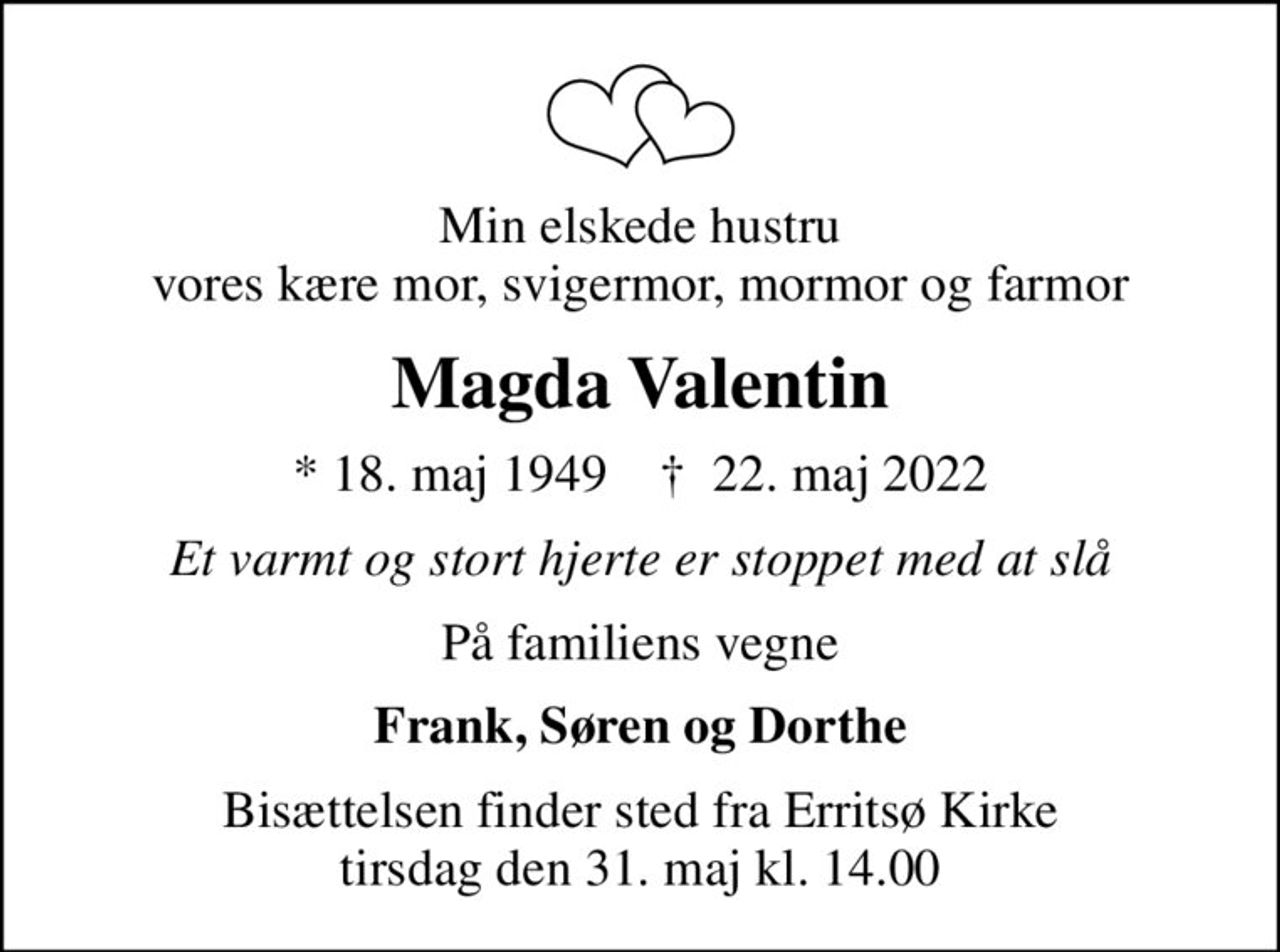 Min elskede hustru vores kære mor, svigermor, mormor og farmor
Magda Valentin
* 18. maj 1949    ✝ 22. maj 2022
Et varmt og stort hjerte er stoppet med at slå
På familiens vegne
Frank, Søren og Dorthe
Bisættelsen finder sted fra Erritsø Kirke  tirsdag den 31. maj kl. 14.00