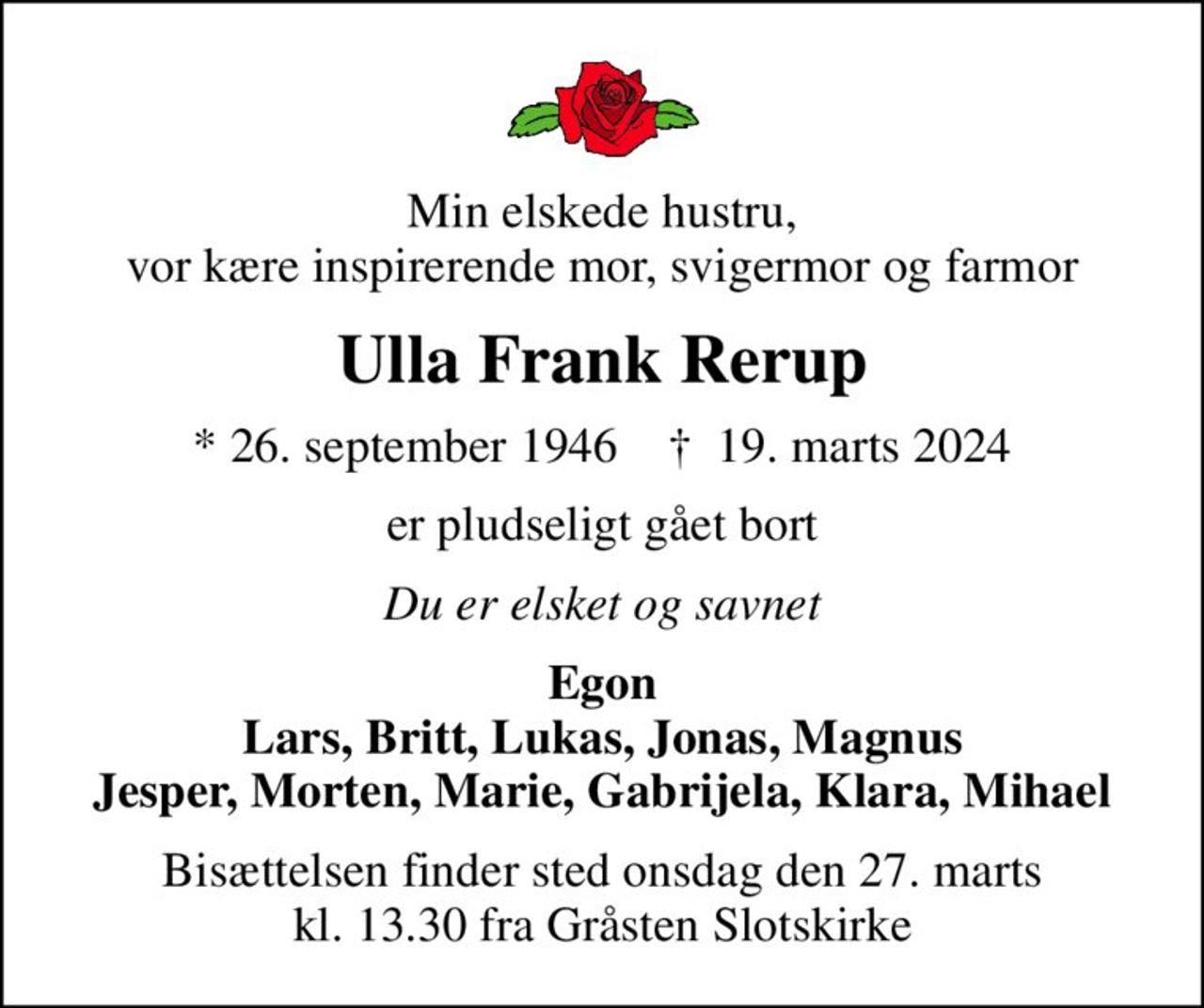 Min elskede hustru, vor kære inspirerende mor, svigermor og farmor
Ulla Frank Rerup
* 26. september 1946    ✝ 19. marts 2024
er pludseligt gået bort
Du er elsket og savnet
Egon Lars, Britt, Lukas, Jonas, Magnus Jesper, Morten, Marie, Gabrijela, Klara, Mihael
Bisættelsen finder sted onsdag den 27. marts kl. 13.30 fra Gråsten Slotskirke
